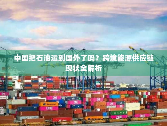 中国把石油运到国外了吗？跨境能源供应链现状全解析