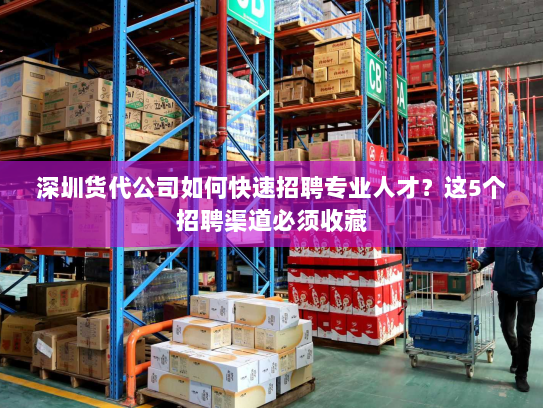 深圳货代公司如何快速招聘专业人才？这5个招聘渠道必须收藏