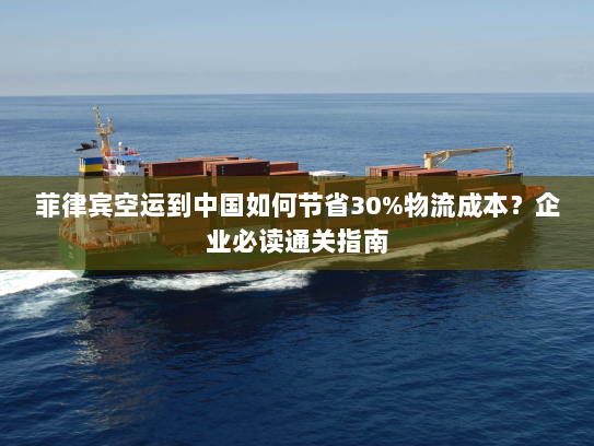 菲律宾空运到中国如何节省30%物流成本？企业必读通关指南