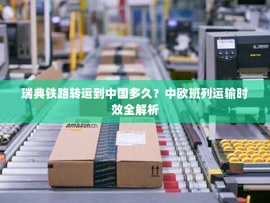 瑞典铁路转运到中国多久？中欧班列运输时效全解析
