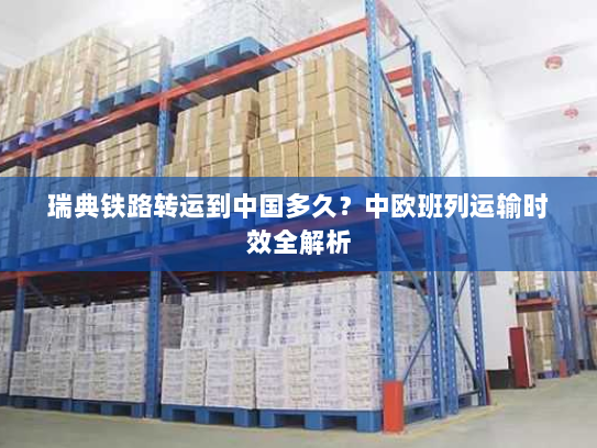 瑞典铁路转运到中国多久？中欧班列运输时效全解析