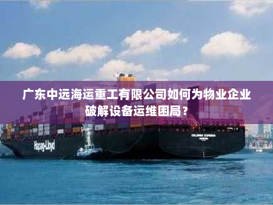广东中远海运重工有限公司如何为物业企业破解设备运维困局？
