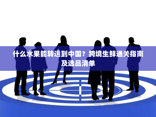 什么水果能转运到中国？跨境生鲜通关指南及选品清单