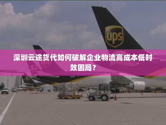 深圳云途货代如何破解企业物流高成本低时效困局？