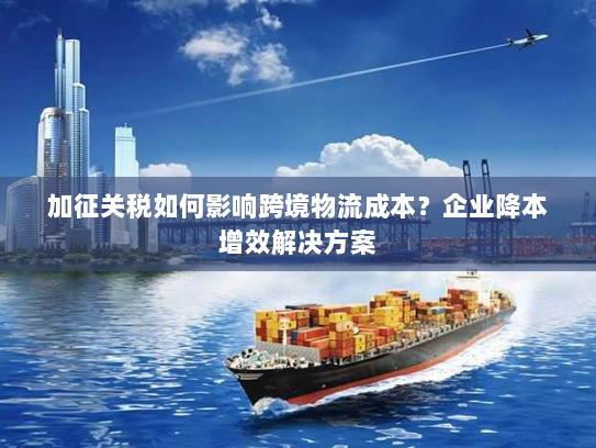 加征关税如何影响跨境物流成本？企业降本增效解决方案
