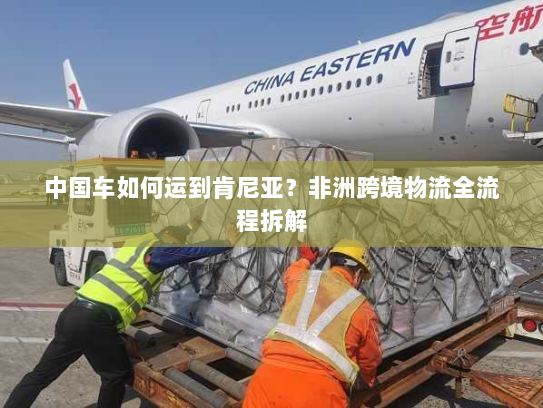 中国车如何运到肯尼亚？非洲跨境物流全流程拆解