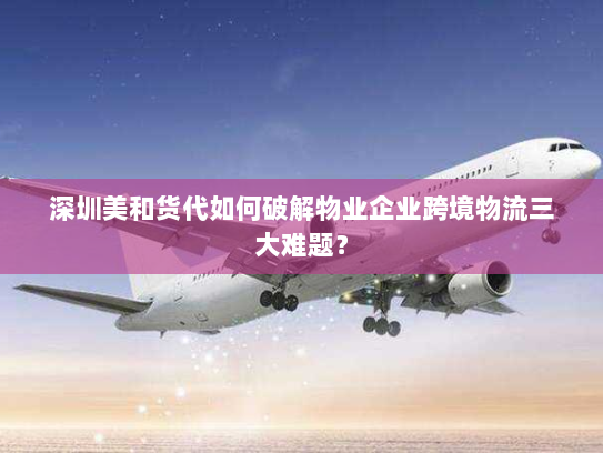 深圳美和货代如何破解物业企业跨境物流三大难题？