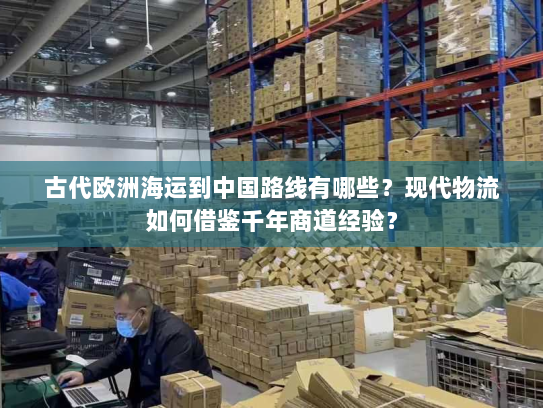古代欧洲海运到中国路线有哪些？现代物流如何借鉴千年商道经验？