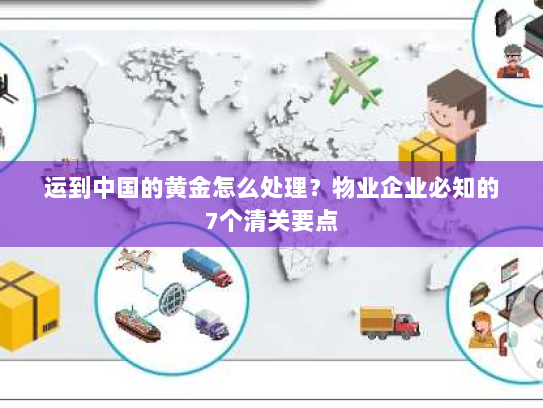 运到中国的黄金怎么处理？物业企业必知的7个清关要点