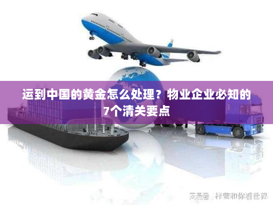 运到中国的黄金怎么处理？物业企业必知的7个清关要点