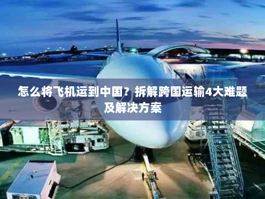 怎么将飞机运到中国?拆解跨国运输4大难题及解决方案 怎么将飞机运到中国?拆解跨国运输4大难题及解决方案