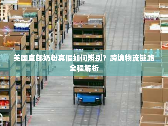 英国直邮奶粉真假如何辨别？跨境物流链路全程解析