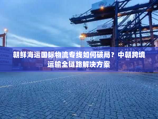 朝鲜海运国际物流专线如何破局？中朝跨境运输全链路解决方案