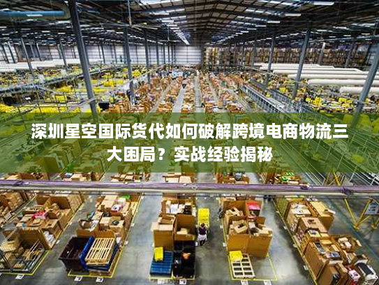 深圳星空国际货代如何破解跨境电商物流三大困局？实战经验揭秘