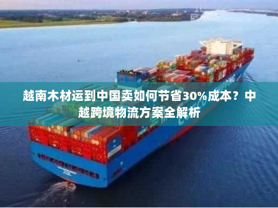 越南木材运到中国卖如何节省30%成本?中越跨境物流方案全解析 越南木材运到中国卖如何节省30%成本?中越跨境物流方案全解析
