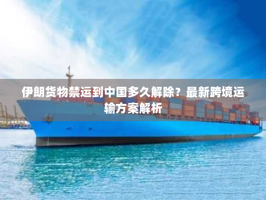 伊朗货物禁运到中国多久解除?最新跨境运输方案解析 伊朗货物禁运到中国多久解除?最新跨境运输方案解析