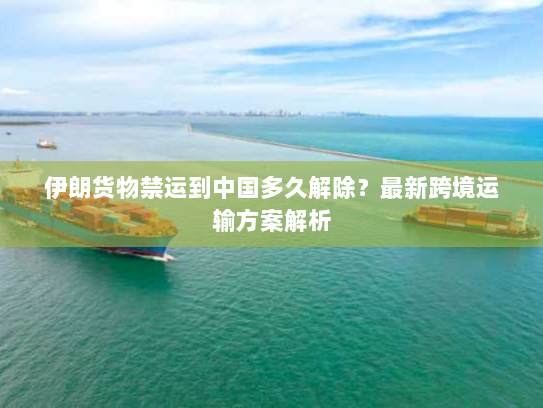 伊朗货物禁运到中国多久解除?最新跨境运输方案解析 伊朗货物禁运到中国多久解除?最新跨境运输方案解析