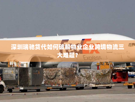 深圳瑞驰货代如何破解物业企业跨境物流三大难题？