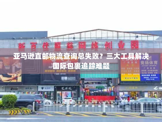 亚马逊直邮物流查询总失败？三大工具解决国际包裹追踪难题