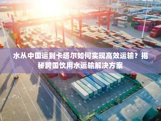 水从中国运到卡塔尔如何实现高效运输？揭秘跨国饮用水运输解决方案