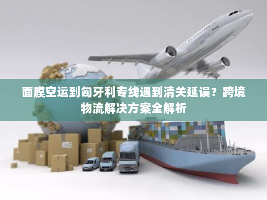 面膜空运到匈牙利专线遇到清关延误？跨境物流解决方案全解析