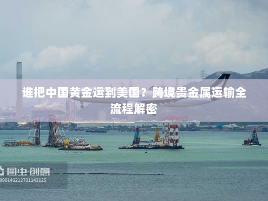 谁把中国黄金运到美国?跨境贵金属运输全流程解密 谁把中国黄金运到美国?跨境贵金属运输全流程解密