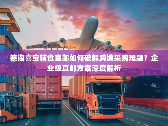 德淘喜宝辅食直邮如何破解跨境采购难题？企业级直邮方案深度解析