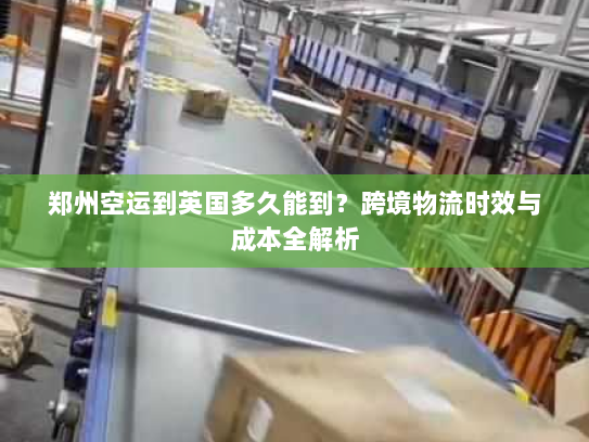 郑州空运到英国多久能到？跨境物流时效与成本全解析