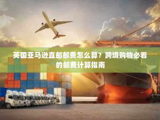 英国亚马逊直邮邮费怎么算？跨境购物必看的邮费计算指南