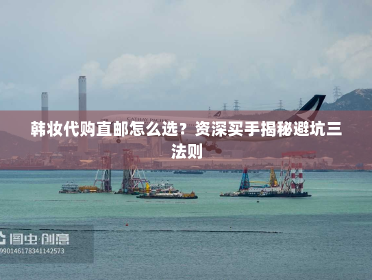 韩妆代购直邮怎么选？资深买手揭秘避坑三法则