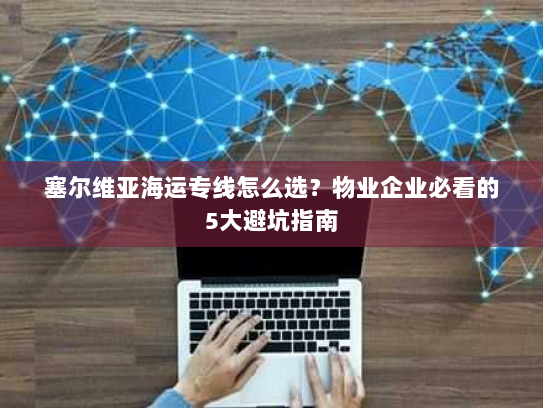 塞尔维亚海运专线怎么选?物业企业必看的5大避坑指南 塞尔维亚海运专线怎么选?物业企业必看的5大避坑指南