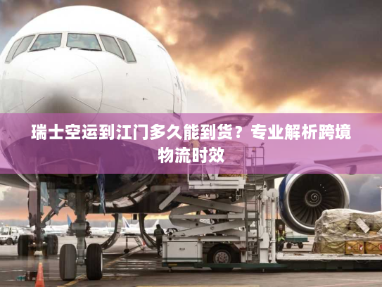 瑞士空运到江门多久能到货？专业解析跨境物流时效