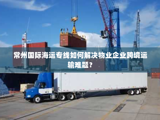 常州国际海运专线如何解决物业企业跨境运输难题? 常州国际海运专线如何解决物业企业跨境运输难题?