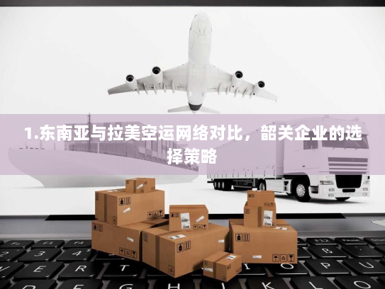 1.东南亚与拉美空运网络对比，韶关企业的选择策略
