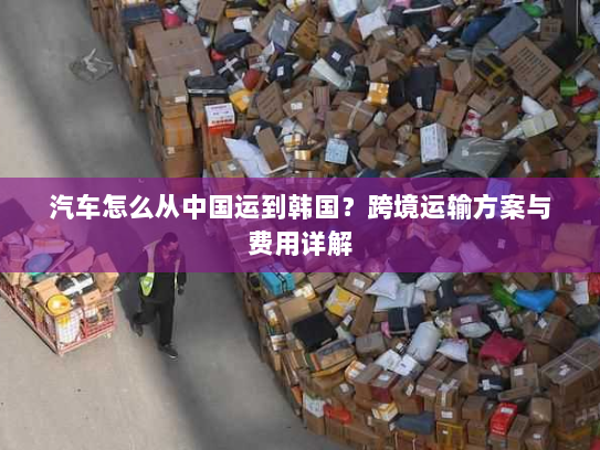 汽车怎么从中国运到韩国？跨境运输方案与费用详解