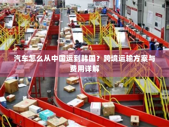 汽车怎么从中国运到韩国？跨境运输方案与费用详解