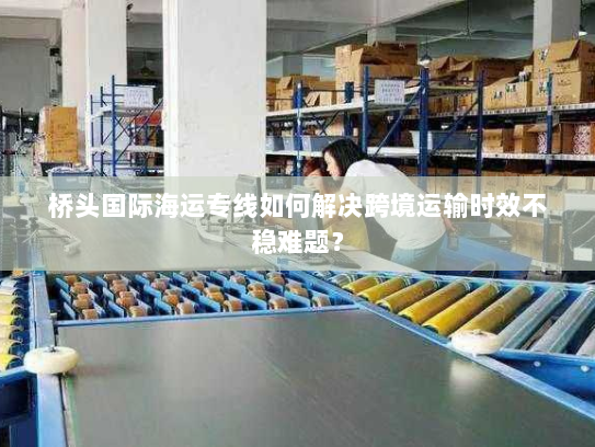 桥头国际海运专线如何解决跨境运输时效不稳难题？