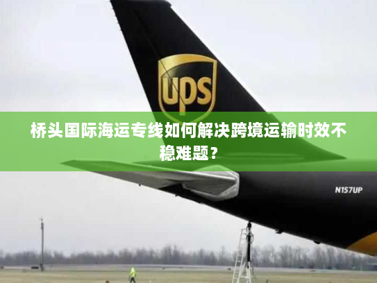 桥头国际海运专线如何解决跨境运输时效不稳难题？