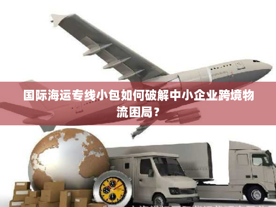 国际海运专线小包如何破解中小企业跨境物流困局? 国际海运专线小包如何破解中小企业跨境物流困局?