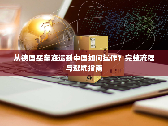 从德国买车海运到中国如何操作?完整流程与避坑指南 从德国买车海运到中国如何操作?完整流程与避坑指南