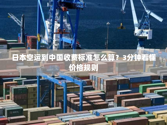 日本空运到中国收费标准怎么算？3分钟看懂价格规则