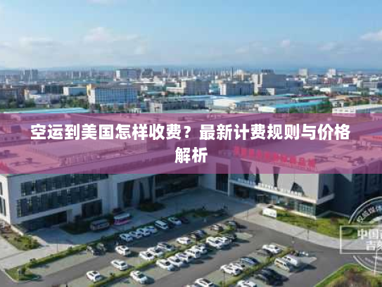 空运到美国怎样收费？最新计费规则与价格解析