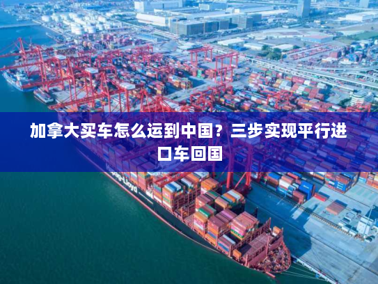 加拿大买车怎么运到中国？三步实现平行进口车回国