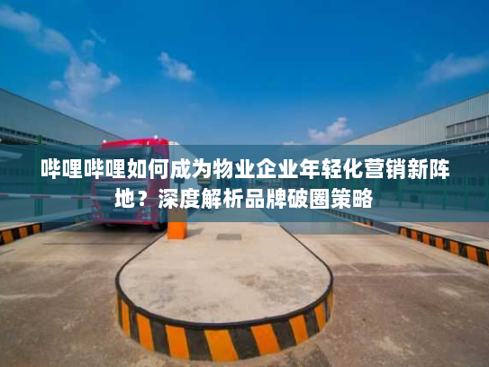 哔哩哔哩如何成为物业企业年轻化营销新阵地？深度解析品牌破圈策略