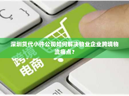 深圳货代小件公司如何解决物业企业跨境物流痛点？