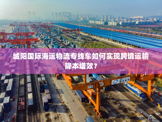 城阳国际海运物流专线车如何实现跨境运输降本增效？