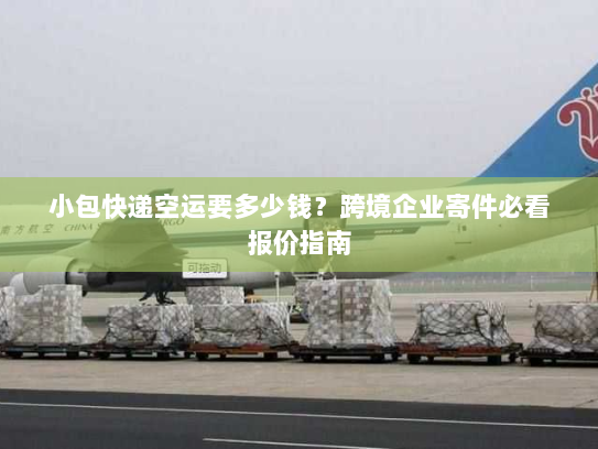 小包快递空运要多少钱？跨境企业寄件必看报价指南