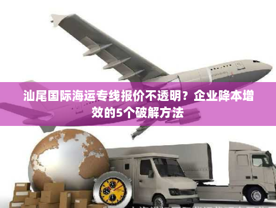 汕尾国际海运专线报价不透明？企业降本增效的5个破解方法