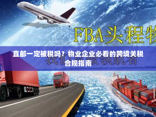 直邮一定被税吗？物业企业必看的跨境关税合规指南