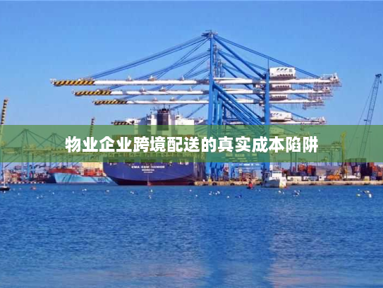 物业企业跨境配送的真实成本陷阱
